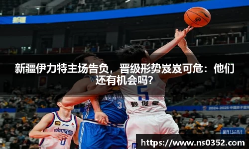 新疆伊力特主场告负，晋级形势岌岌可危：他们还有机会吗？