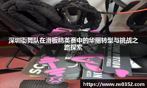 深圳街舞队在滑板精英赛中的华丽转型与挑战之路探索