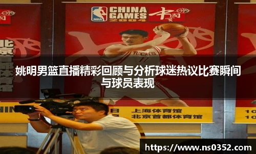姚明男篮直播精彩回顾与分析球迷热议比赛瞬间与球员表现