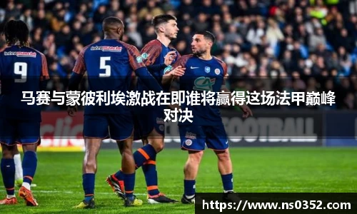 马赛与蒙彼利埃激战在即谁将赢得这场法甲巅峰对决